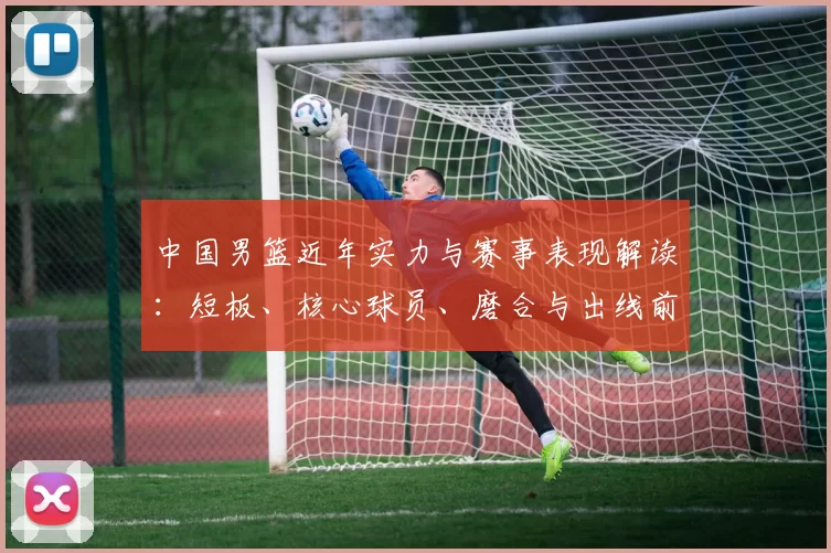 中国男篮近年实力与赛事表现解读：短板、核心球员、磨合与出线前景分析