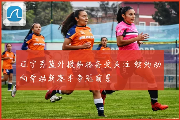 辽宁男篮外援弗格备受关注 续约动向牵动新赛季争冠前景