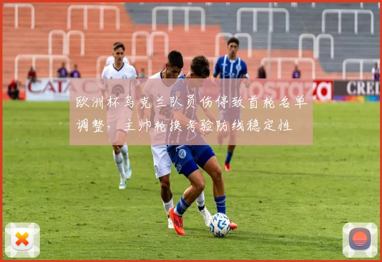 欧洲杯乌克兰队员伤停致首轮名单调整,主帅轮换考验防线稳定性