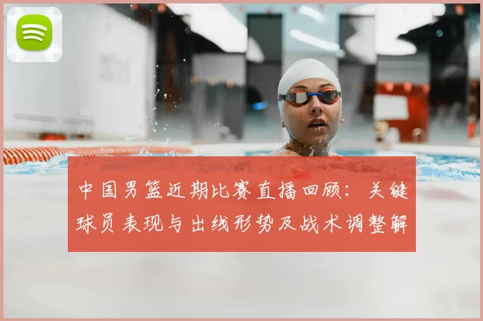 中国男篮近期比赛直播回顾：关键球员表现与出线形势及战术调整解读