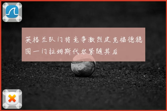 英格兰队门将竞争激烈皮克福德稳固一门拉姆斯代尔紧随其后