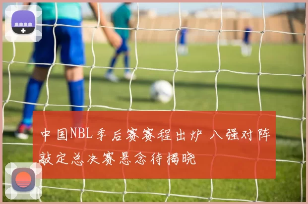 中国NBL季后赛赛程出炉 八强对阵敲定总决赛悬念待揭晓