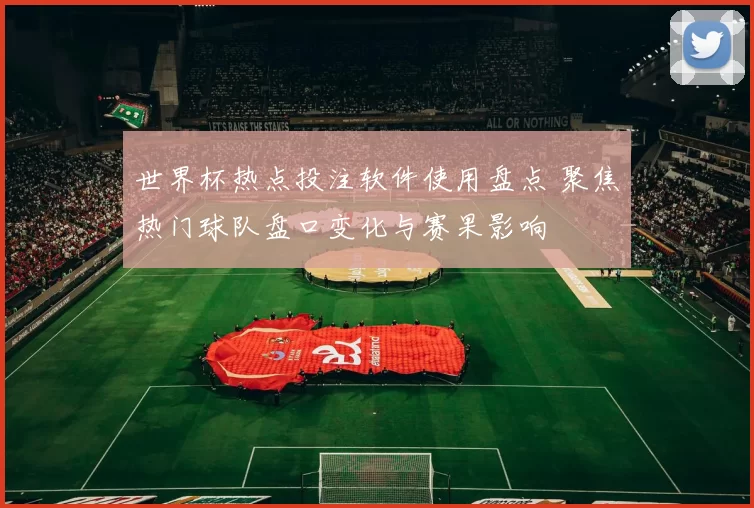 世界杯热点投注软件使用盘点 聚焦热门球队盘口变化与赛果影响