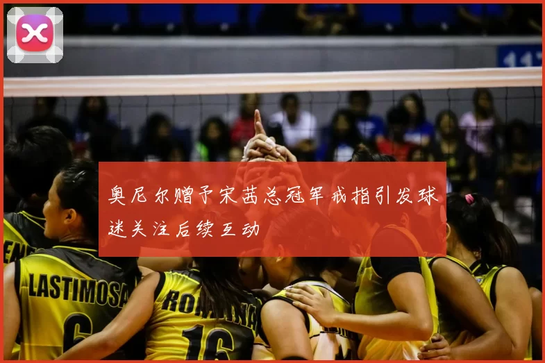 奥尼尔赠予宋茜总冠军戒指引发球迷关注后续互动