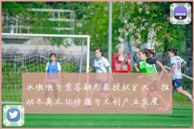 冰墩墩与雪容融形象授权扩大，推动冬奥文化传播与文创产业发展