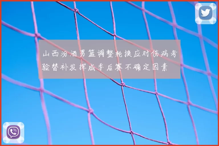 山西汾酒男篮调整轮换应对伤病考验替补发挥成季后赛不确定因素