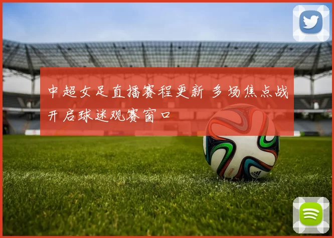 中超女足直播赛程更新 多场焦点战开启球迷观赛窗口