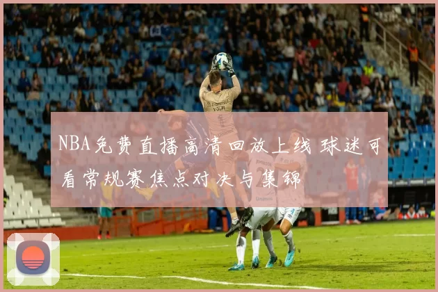 NBA免费直播高清回放上线 球迷可看常规赛焦点对决与集锦
