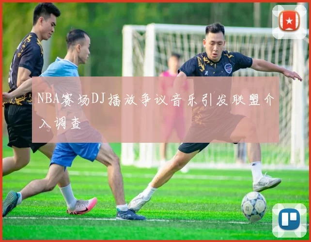 NBA赛场DJ播放争议音乐引发联盟介入调查