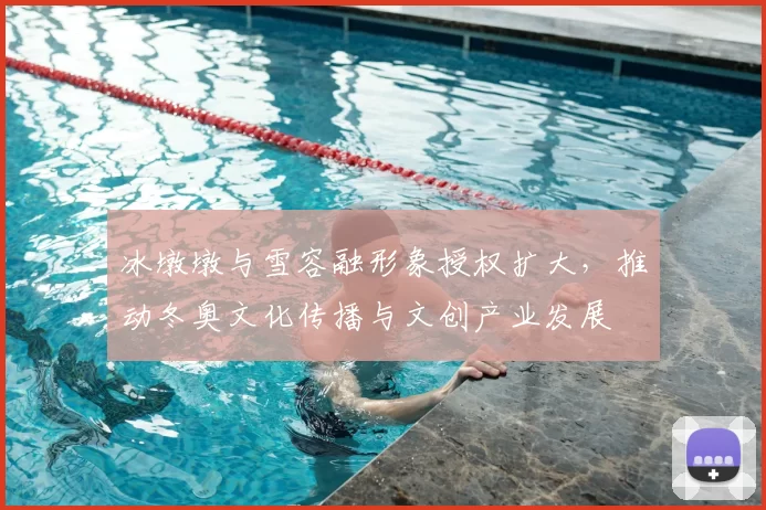 冰墩墩与雪容融形象授权扩大，推动冬奥文化传播与文创产业发展