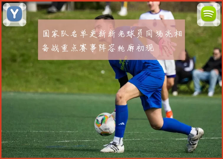 国家队名单更新新老球员同场亮相备战重点赛事阵容轮廓初现