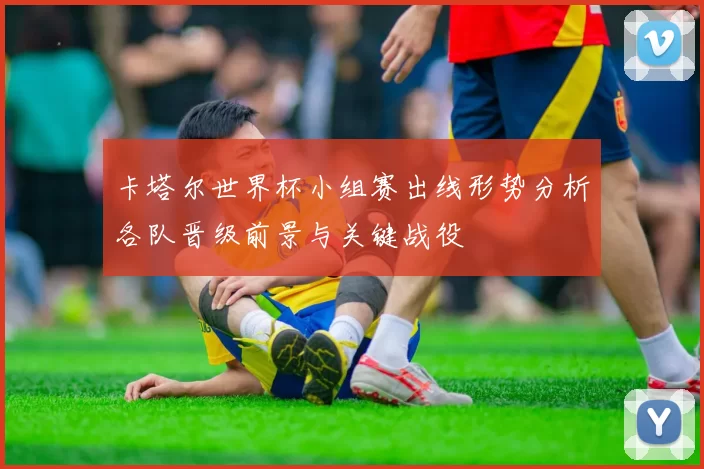 卡塔尔世界杯小组赛出线形势分析各队晋级前景与关键战役