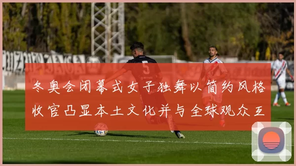 冬奥会闭幕式女子独舞以简约风格收官凸显本土文化并与全球观众互动