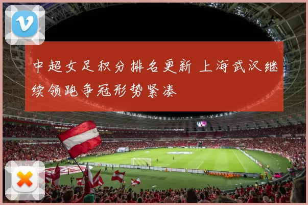 中超女足积分排名更新 上海武汉继续领跑争冠形势紧凑