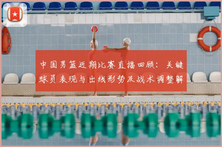 中国男篮近期比赛直播回顾：关键球员表现与出线形势及战术调整解读