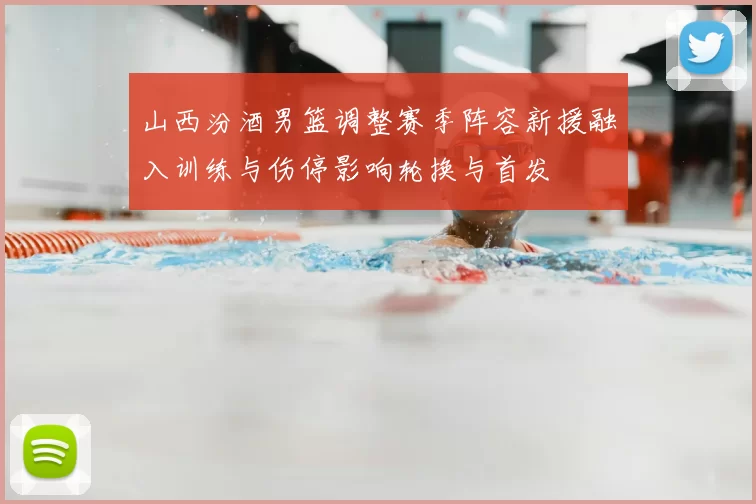 山西汾酒男篮调整赛季阵容新援融入训练与伤停影响轮换与首发