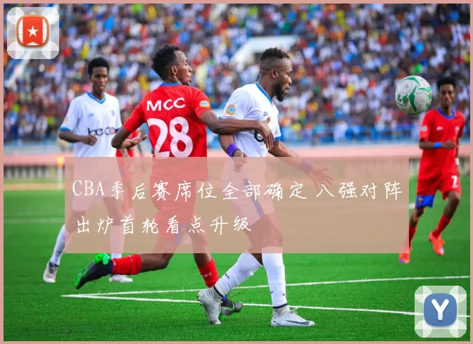 CBA季后赛席位全部确定 八强对阵出炉首轮看点升级