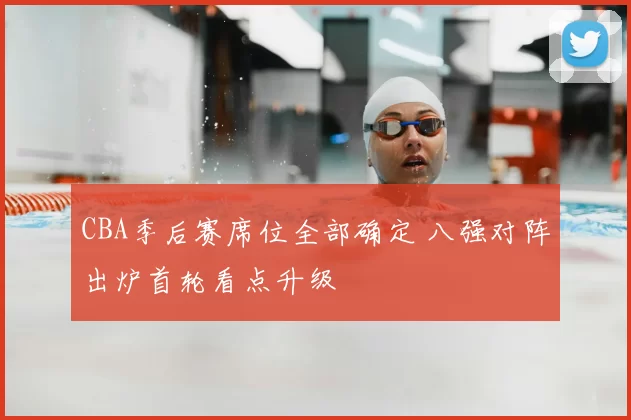 CBA季后赛席位全部确定 八强对阵出炉首轮看点升级