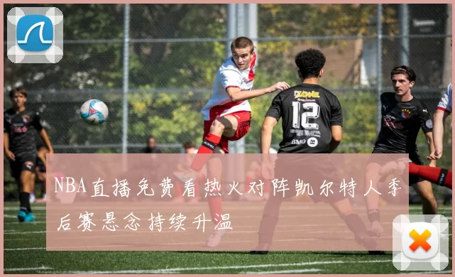 NBA直播免费看热火对阵凯尔特人季后赛悬念持续升温