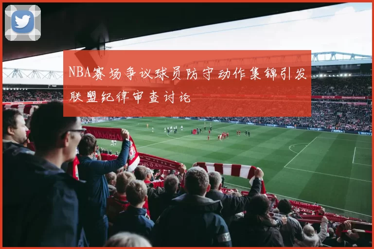 NBA赛场争议球员防守动作集锦引发联盟纪律审查讨论