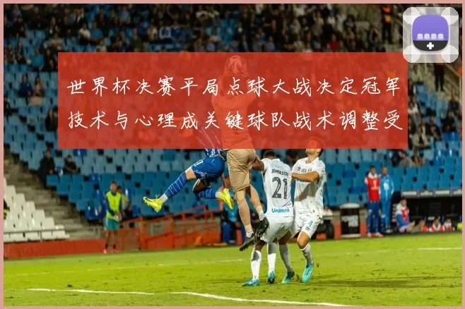 世界杯决赛平局点球大战决定冠军技术与心理成关键球队战术调整受关注