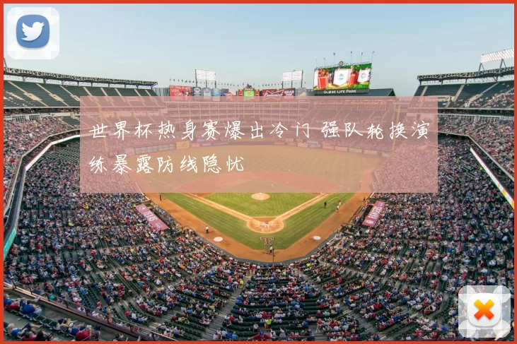 世界杯热身赛爆出冷门 强队轮换演练暴露防线隐忧