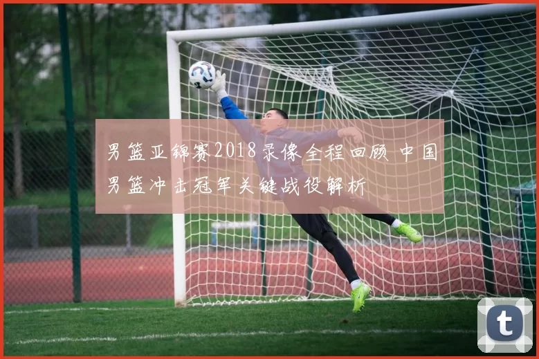 男篮亚锦赛2018录像全程回顾 中国男篮冲击冠军关键战役解析