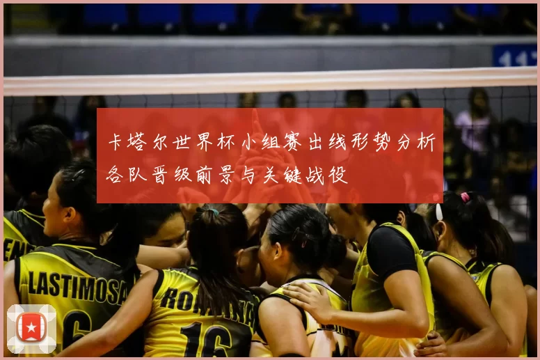 卡塔尔世界杯小组赛出线形势分析各队晋级前景与关键战役