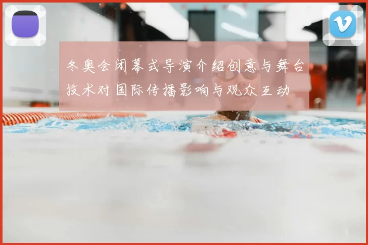 冬奥会闭幕式导演介绍创意与舞台技术对国际传播影响与观众互动