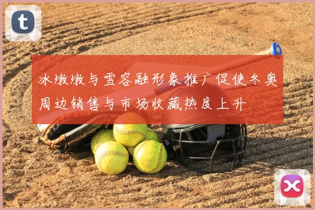 冰墩墩与雪容融形象推广促使冬奥周边销售与市场收藏热度上升