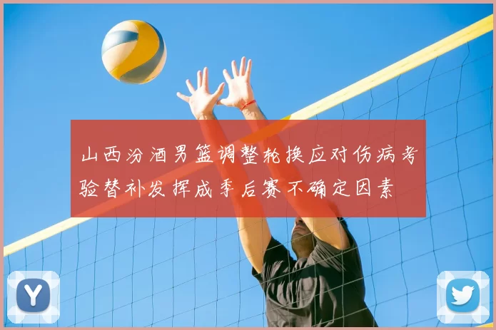 山西汾酒男篮调整轮换应对伤病考验替补发挥成季后赛不确定因素