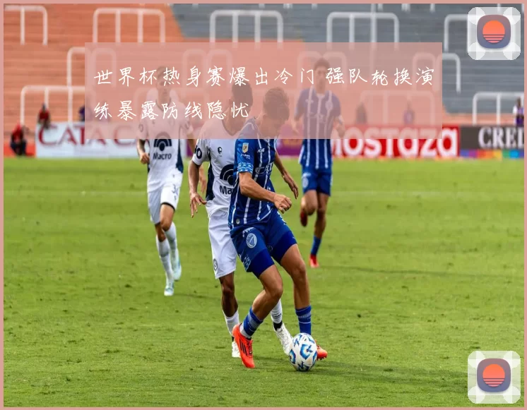 世界杯热身赛爆出冷门 强队轮换演练暴露防线隐忧