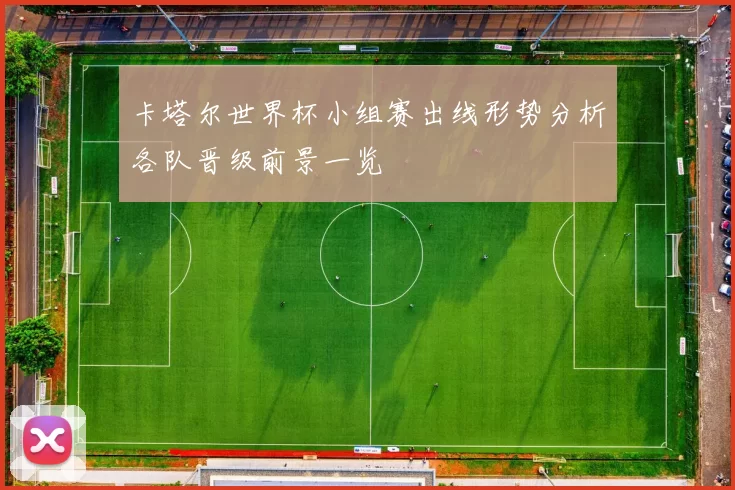 卡塔尔世界杯小组赛出线形势分析各队晋级前景一览