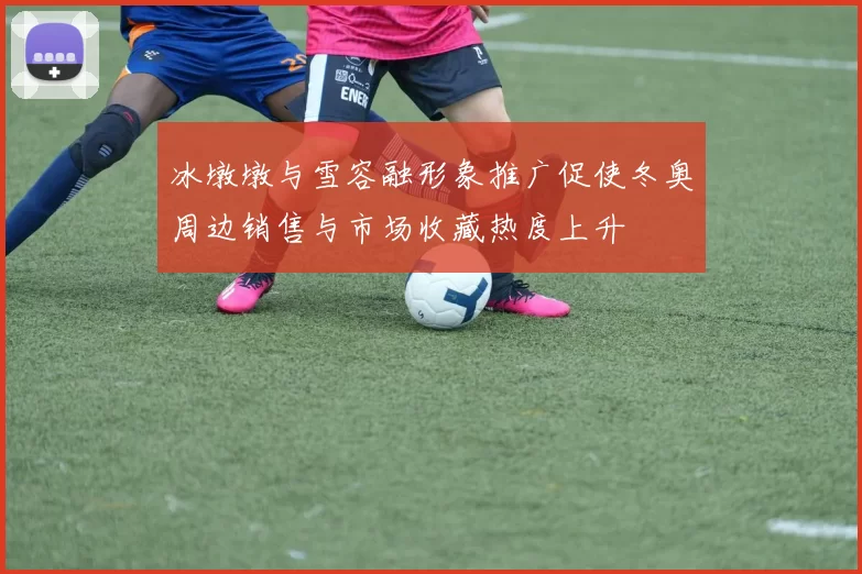 冰墩墩与雪容融形象推广促使冬奥周边销售与市场收藏热度上升